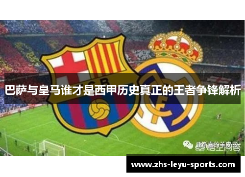 巴萨与皇马谁才是西甲历史真正的王者争锋解析