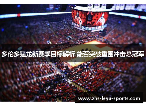 多伦多猛龙新赛季目标解析 能否突破重围冲击总冠军 多伦多猛龙新赛季目标解析 能否突破重围冲击总冠军