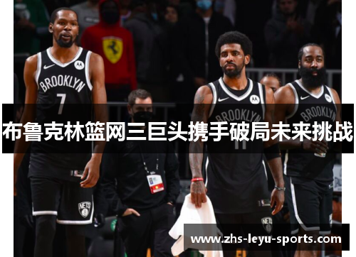 布鲁克林篮网三巨头携手破局未来挑战 布鲁克林篮网三巨头携手破局未来挑战