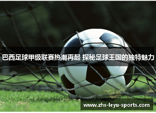 巴西足球甲级联赛热潮再起 探秘足球王国的独特魅力