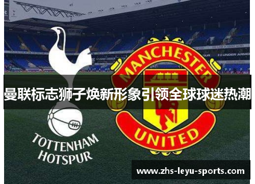 曼联标志狮子焕新形象引领全球球迷热潮 曼联标志狮子焕新形象引领全球球迷热潮