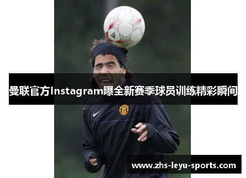 曼联官方Instagram曝全新赛季球员训练精彩瞬间